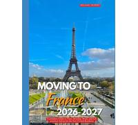 MOVING TO FRANCE 2026-2027: A Complete Guide to Visas, Housing, Work, and Life Practical Advice for the New French Resident