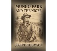 Mungo Park and the Niger: The Daring Journey and the Quest to Unveil the Secrets of the Niger River With Original Illustrations