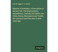 Museum of Antiquity. A Description of Ancient Life. The Employments, Amusements, Customs and Habits, the Cities, Places, Monuments and Tombs, the Literature and Fine Arts of 3000 Years Ago