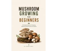 MUSHROOM GROWING FOR BEGINNERS: A Practical Guide to Growing Gourmet and Medicinal Mushrooms at Home, Avoiding Common Mistakes, and Harvesting with Confidence