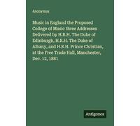 Music in England the Proposed College of Music three Addresses Delivered by H.R.H. The Duke of Edinburgh, H.R.H. The Duke of Albany, and H.R.H. Prince ... Free Trade Hall, Manchester, Dec. 12, 1881