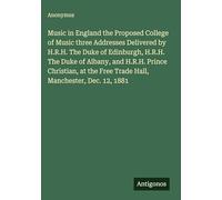 Music in England the Proposed College of Music three Addresses Delivered by H.R.H. The Duke of Edinburgh, H.R.H. The Duke of Albany, and H.R.H. Prince ... Free Trade Hall, Manchester, Dec. 12, 1881