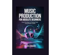 Music Production for Absolute Beginners: From First Beat to Finished Track Using Modern DAWs