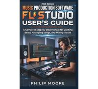 MUSIC PRODUCTION SOFTWARE FL STUDIO USER'S GUIDE: A Complete Step-by-Step Manual for Crafting Beats, Arranging Songs, and Mixing Tracks
