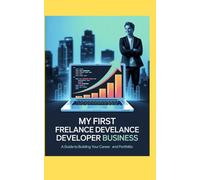 MY FIRST FREELANCE DEVELOPER BUSINESS: A Guide to Building Your Career and Business and Portfolio