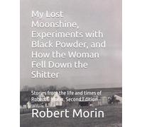 My Lost Moonshine, Experiments with Black Powder, and How the Woman Fell Down the Shitter: Stories from the life and times of Robert E Morin, Second Edition