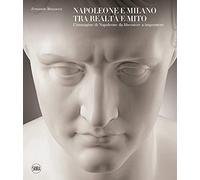 Napoleone e Milano tra realtà e mito. L'immagine di Napoleone da liberatore a imperatore. Ediz. a colori