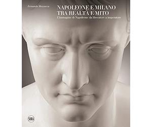 Napoleone e Milano tra realtà e mito. L'immagine di Napoleone da liberatore a imperatore. Ediz. a colori