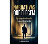 Narrativas que Elegem: Um guia contra o improviso: da construção da imagem à permanência no poder