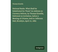 National Banks. What Shall be Substituted for Them? An Address on Currency Reform, by Thomas Kinsella, Delivered on Invitation, before a Meeting of ... in Jefferson Hall, Brooklyn, April 10, 1882