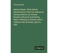 National Banks. What Shall be Substituted for Them? An Address on Currency Reform, by Thomas Kinsella, Delivered on Invitation, before a Meeting of ... in Jefferson Hall, Brooklyn, April 10, 1882