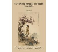 Natürlich führen, wirksam handeln: Mit dem Wu-Wei-Prinzip zu nachhaltigem Erfolg und natürlicher Autorität