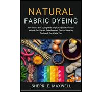 NATURAL FABRIC DYEING: Non-Toxic Fabric Dyeing Made Simple, Foolproof Botanical Methods For Vibrant, Fade-Resistant Colors + Bonus Diy Fixatives & Eco-Waste Tips