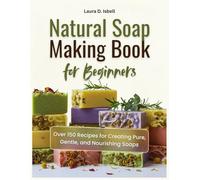 Natural Soap Making Book for Beginners: Over 150 Recipes for Creating Pure, Gentle, and Nourishing Soaps