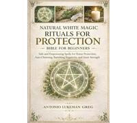 NATURAL WHITE MAGIC RITUALS FOR PROTECTION BIBLE FOR BEGINNERS: Safe and Empowering Spells for Home Protection, Aura Cleansing, Banishing Negativity, and Inner Strength