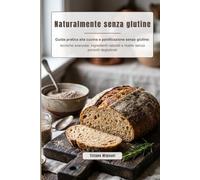 Naturalmente senza glutine: Guida pratica alla cucina e panificazione senza glutine: tecniche avanzate, ingredienti naturali e ricette senza prodotti deglutinati