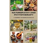Naturopathy and Phytotherapy: A Journey To Complete Health: A Practical Guide to Natural Remedies, Herbal Medicine, and Holistic Techniques for Living in Harmony with Body and Mind