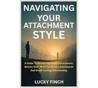 NAVIGATING YOUR ATTACHMENT STYLE: A Guide To Break Free From Detachment, Rewire Your Mind For Secure Attachment And Build Lasting Relationship