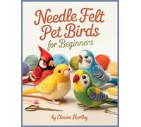 Needle Felt Pet Birds For Beginners: Step-by-Step Projects for Budgies, Cockatiels, Lovebirds, and Other Favorite Feathered Pets