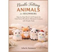 Needle Felting Animals for Beginners: Step-by-Step Wool Craft Projects for Cute Farm, Woodland, Miniature Creatures with Simple Tools