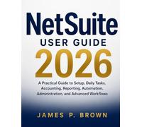 NetSuite User Guide 2026: A Practical Guide to Setup, Daily Tasks, Accounting, Reporting, Automation, Administration, and Advanced Workflows