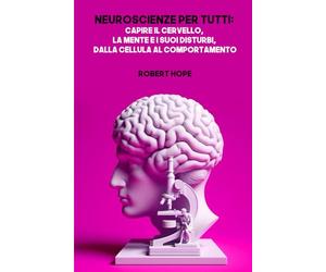 Neuroscienze per Tutti: Capire il Cervello, la Mente e i Suoi Disturbi, dalla Cellula al Comportamento