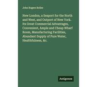 New London, a Seaport for the North and West, and Outport of New York. Its Great Commercial Advantages, Convenient, Ample and Cheap Wharf Room, ... Supply of Pure Water, Healthfulness, &c.
