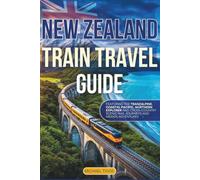New Zealand Train Travel Guide: Featuring the Tranzalphine, Coastal Pacific, Northern Explorer, Cross-Country Scenic Rail Journeys and Hidden Adventures