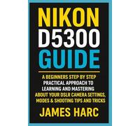 NIKON D5300 GUIDE: A Beginners Step by Step Practical Approach to Learning and Mastering About your DSLR Camera Settings, Modes & Shooting Tips and Tricks