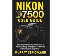 NIKON D7500 USER GUIDE: The Complete Step-by-Step Manual to Master Stunning Photography Techniques and Settings for Beginners