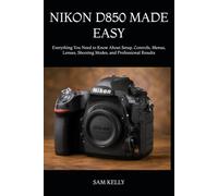 NIKON D850 MADE EASY: Everything You Need to Know About Setup, Controls, Menus, Lenses, Shooting Modes, and Professional Results