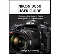 NIKON D850 USER GUIDE: The Complete Field Manual for Creating Sharp, Dynamic, and Professional Images