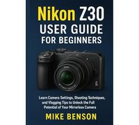 Nikon Z30 User Guide for Beginners: Learn Camera Settings, Shooting Techniques, and Vlogging Tips to Unlock the Full Potential of Your Mirrorless Camera