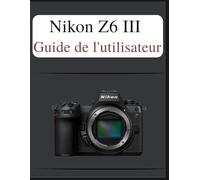 Nikon Z6 III Guide de l'utilisateur: Le manuel définitif en toute simplicité : votre manuel complet pour maîtriser les fondamentaux de la photographie et les techniques créatives, adapté à chaque âge