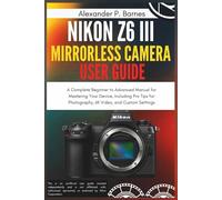 Nikon Z6 III Mirrorless Camera User Guide: A Complete Beginner to Advanced Manual for Mastering Your Device, Including Pro Tips for Photography, 6K Video, and Custom Settings