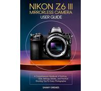 Nikon Z6 III Mirrorless Camera User Guide: A Comprehensive Handbook of Buttons, Dials, Settings, Modes, and Practical Shooting Tips for Every Photographer