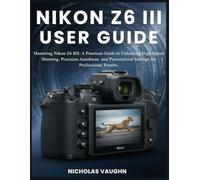 NIKON Z6 III USER GUIDE: Mastering the Nikon Z6 III: A Practical Guide to Unlocking High-Speed Shooting, Precision Autofocus, and Personalized Settings for Professional Results.