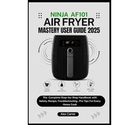 NINJA AF101 AIR FRYER MASTERY USER GUIDE 2025: The Complete Step-by-Step Handbook with Setup, Safety, Recipes, Troubleshooting, and Pro Tips for Every Home Cook