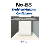 No-BS Decision Making Confidence: A Practical System for Entrepreneurs to Think Clearly and Decide With Confidence Under Pressure