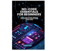 No-Code Essentials for Beginners: Unlock App Creation Without Programming A Step-by-Step Visual Guide