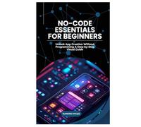 No-Code Essentials for Beginners: Unlock App Creation Without Programming A Step-by-Step Visual Guide