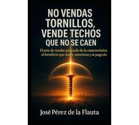NO VENDAS TORNILLOS, VENDE TECHOS QUE NO SE CAEN: El arte de Vender pasando de la característica al beneficio que duele, emociona y se paga solo