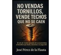 NO VENDAS TORNILLOS, VENDE TECHOS QUE NO SE CAEN: El arte de Vender pasando de la característica al beneficio que duele, emociona y se paga solo