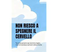 NON RIESCO A SPEGNERE IL CERVELLO: Tecniche semplici per dormire meglio, ridurre lo stress e calmarti velocemente