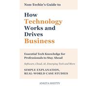 Non-Techie's Guide to How Technology Works and Drives Business: Software, Cloud, AI, Emerging Tech and More (simple explanation, real-world case studies)