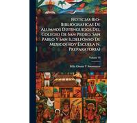 Noticias Bio-Bibliograficas De Alumnos Distinguidos Del Colegio De San Pedro, San Pablo Y San Ildelfonso De Mexico(Hoy Escuela N. Preparatoria)