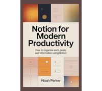 NOTION FOR MODERN PRODUCTIVITY: HOW TO ORGANIZE WORK, GOALS, AND INFORMATION USING NOTION