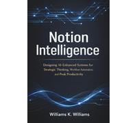 Notion Intelligence: Designing AI-Enhanced Systems for Strategic Thinking, Workflow Automation, and Peak Productivity
