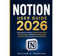 Notion User Guide 2026: Everything You Need to Organize Information, Manage Projects, Build Smart Workspaces, Automate Tasks, and Work More Efficiently