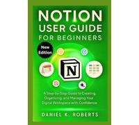 NOTION USER GUIDE FOR BEGINNERS: A Step-by-Step process to Creating, Organizing, and Managing Your Digital Workspace with Confidence
